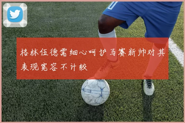格林伍德需细心呵护马赛新帅对其表现宽容不计较