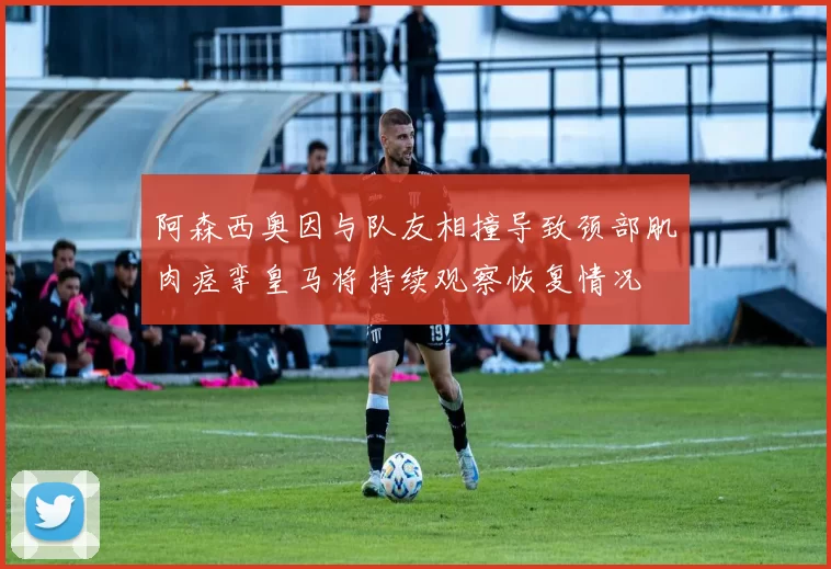 阿森西奥因与队友相撞导致颈部肌肉痉挛皇马将持续观察恢复情况
