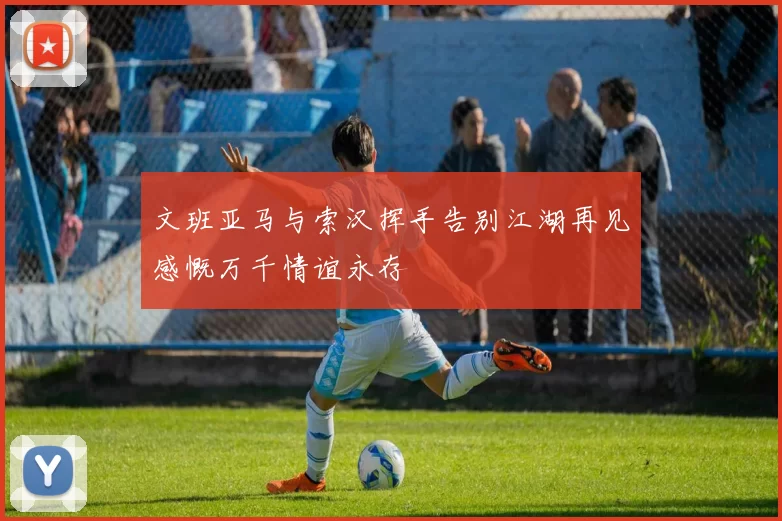 文班亚马与索汉挥手告别江湖再见感慨万千情谊永存