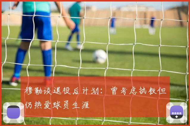 穆勒谈退役后计划：曾考虑执教但仍热爱球员生涯