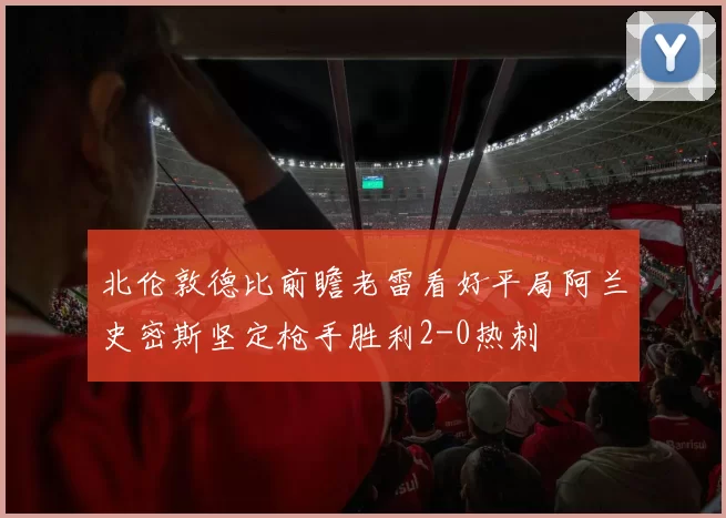 北伦敦德比前瞻老雷看好平局阿兰史密斯坚定枪手胜利2-0热刺