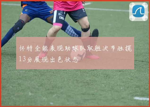 怀特全能表现助球队取胜次节独揽13分展现出色状态