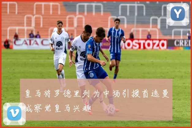 皇马将罗德里列为中场引援首选曼城察觉皇马兴趣