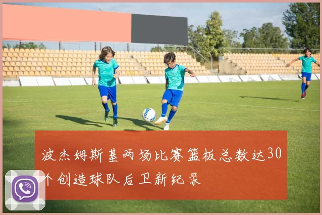 波杰姆斯基两场比赛篮板总数达30个创造球队后卫新纪录