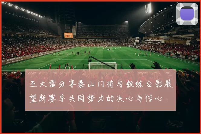 王大雷分享泰山门将与教练合影展望新赛季共同努力的决心与信心