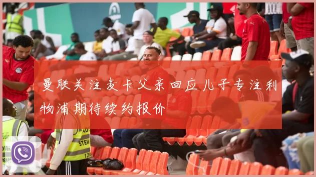 曼联关注麦卡父亲回应儿子专注利物浦期待续约报价