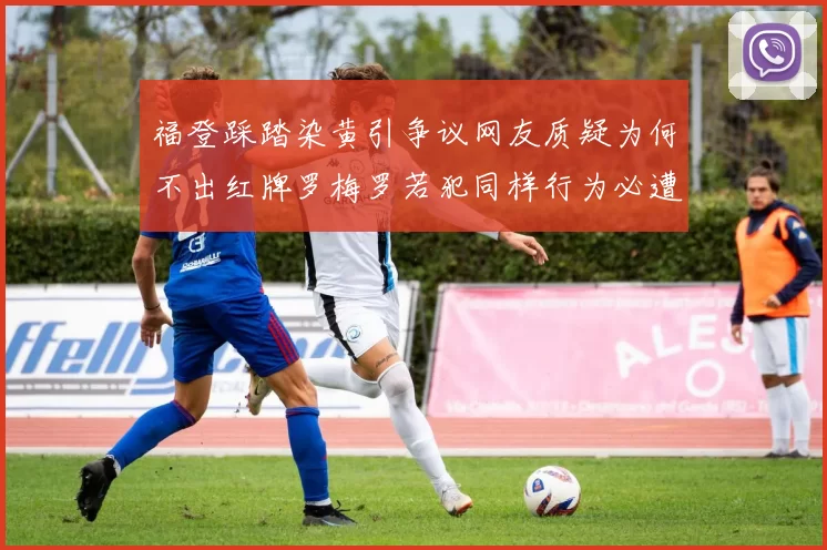 福登踩踏染黄引争议网友质疑为何不出红牌罗梅罗若犯同样行为必遭重罚