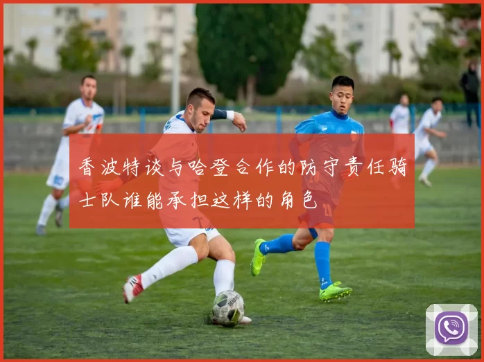 香波特谈与哈登合作的防守责任骑士队谁能承担这样的角色