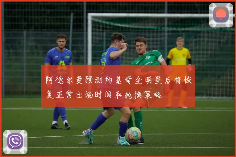 阿德尔曼预测约基奇全明星后将恢复正常出场时间和轮换策略