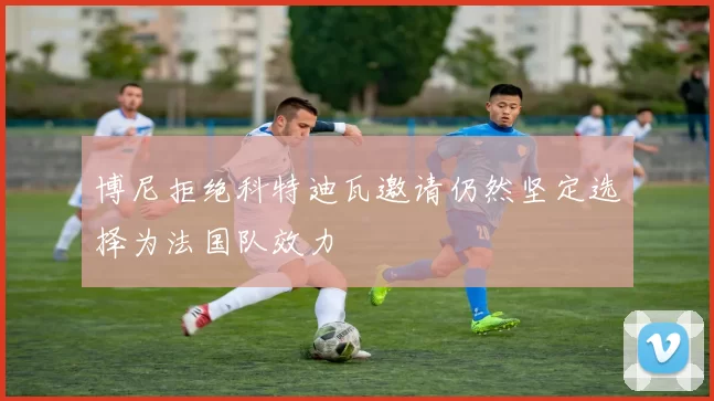 博尼拒绝科特迪瓦邀请仍然坚定选择为法国队效力