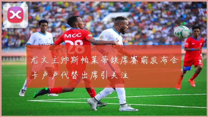 尤文主帅斯帕莱蒂缺席赛前发布会卡卢卢代替出席引关注