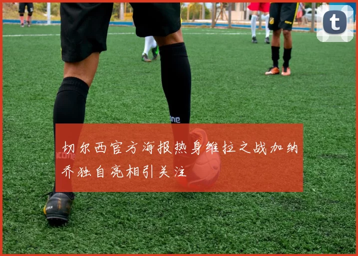 切尔西官方海报热身维拉之战加纳乔独自亮相引关注