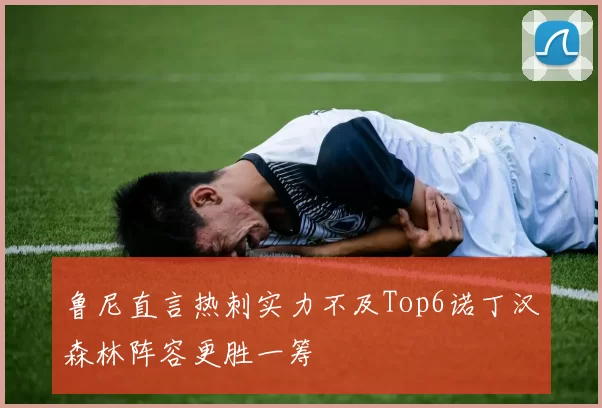 鲁尼直言热刺实力不及Top6诺丁汉森林阵容更胜一筹