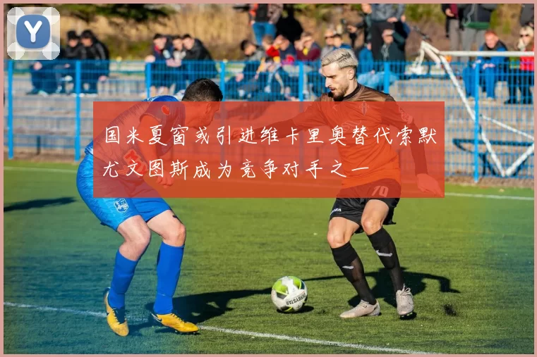 国米夏窗或引进维卡里奥替代索默尤文图斯成为竞争对手之一