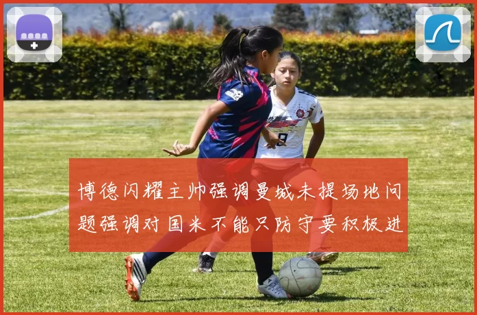 博德闪耀主帅强调曼城未提场地问题强调对国米不能只防守要积极进攻