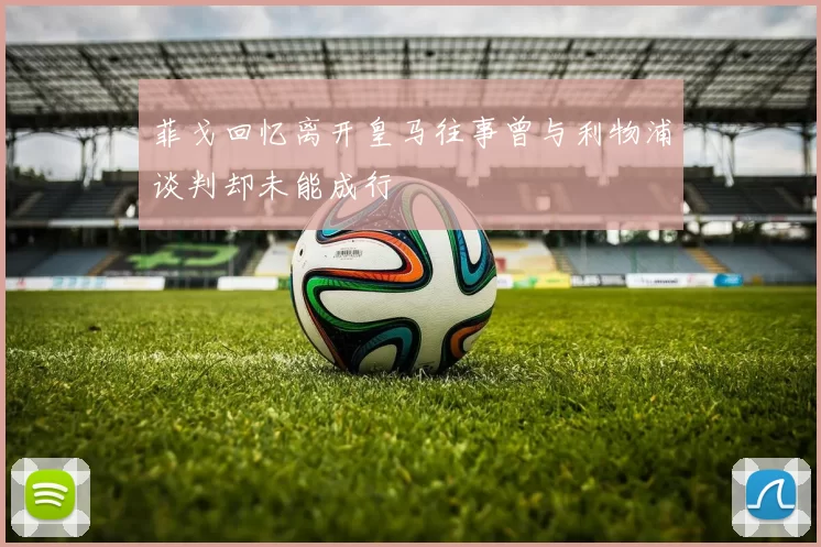 菲戈回忆离开皇马往事曾与利物浦谈判却未能成行