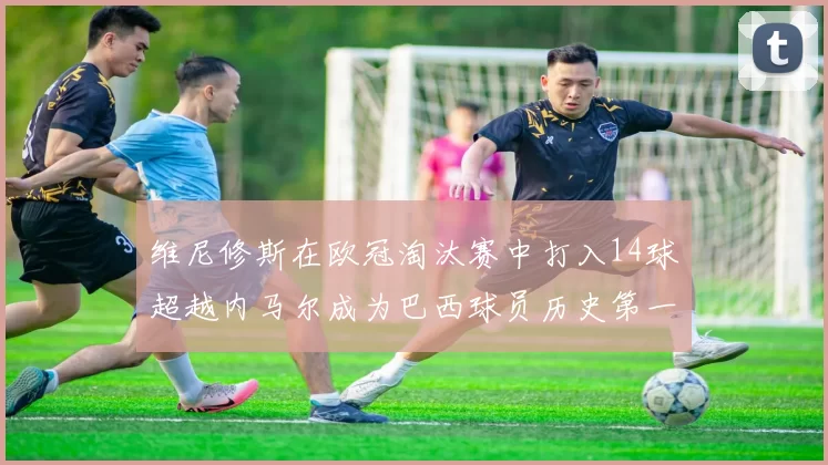 维尼修斯在欧冠淘汰赛中打入14球超越内马尔成为巴西球员历史第一人