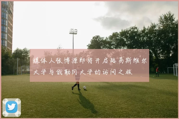 媒体人张博源即将开启路易斯维尔大学与俄勒冈大学的访问之旅