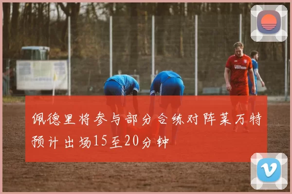 佩德里将参与部分合练对阵莱万特预计出场15至20分钟