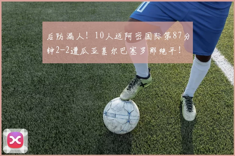 后防漏人！10人迈阿密国际第87分钟2-2遭瓜亚基尔巴塞罗那绝平！