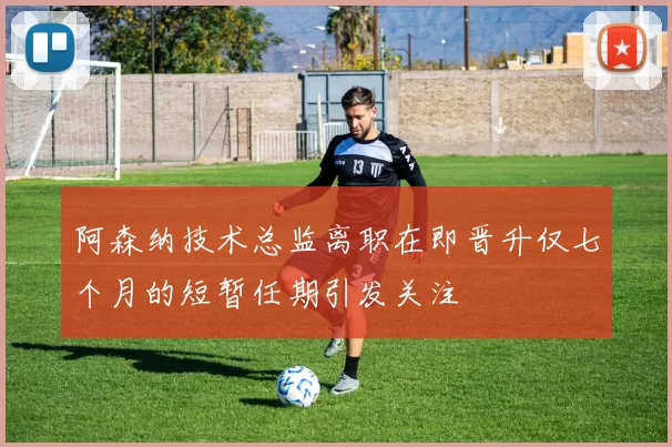 阿森纳技术总监离职在即晋升仅七个月的短暂任期引发关注