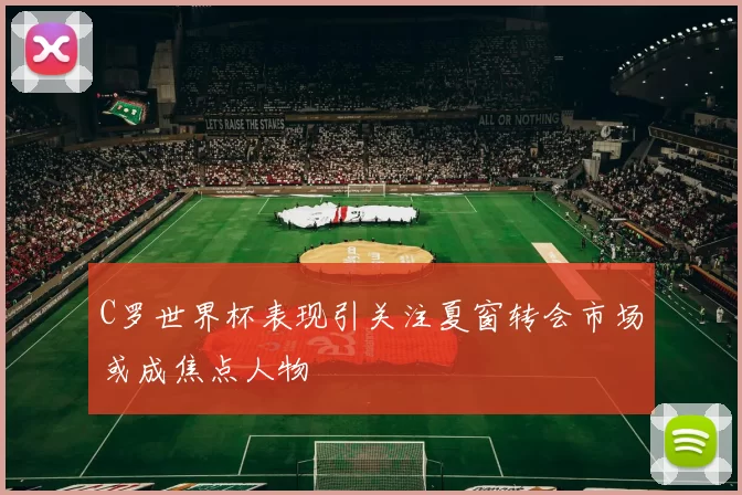 C罗世界杯表现引关注夏窗转会市场或成焦点人物
