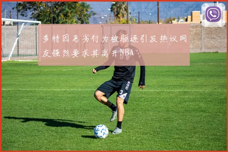 多特因恶劣行为被驱逐引发热议网友强烈要求其离开NBA
