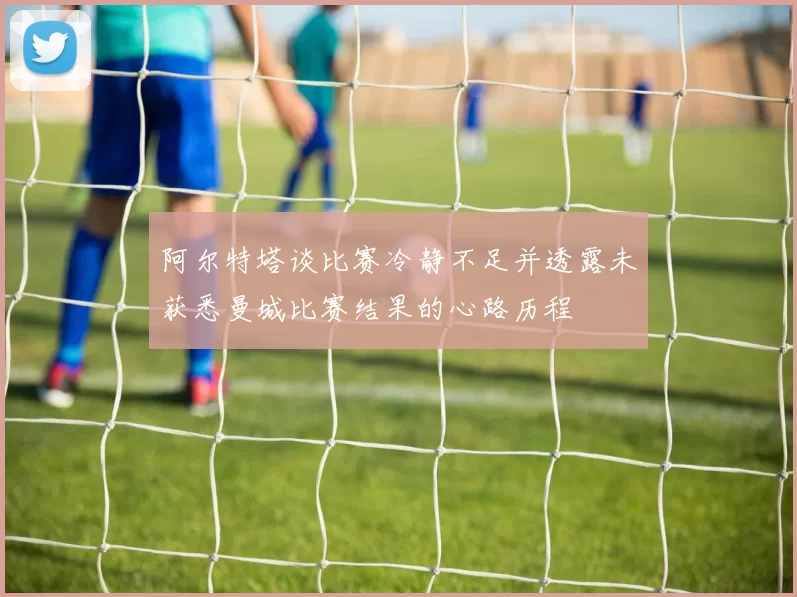 阿尔特塔谈比赛冷静不足并透露未获悉曼城比赛结果的心路历程