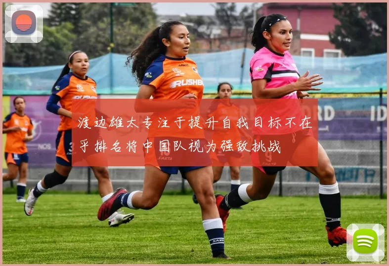 渡边雄太专注于提升自我目标不在乎排名将中国队视为强敌挑战