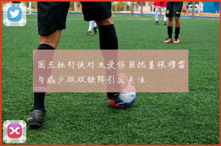 国王独行侠对决受伤困扰基根穆雷与威少双双缺阵引发关注
