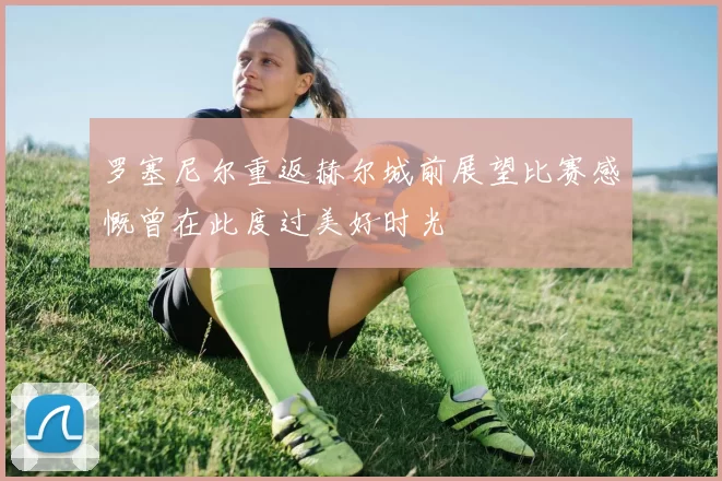 罗塞尼尔重返赫尔城前展望比赛感慨曾在此度过美好时光