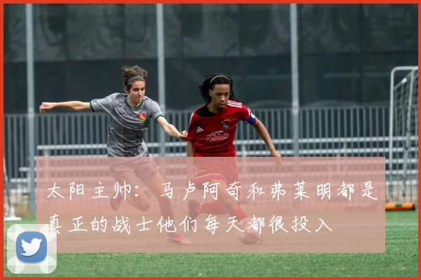 太阳主帅：马卢阿奇和弗莱明都是真正的战士他们每天都很投入