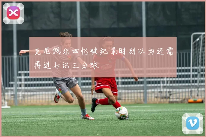 克尼佩尔回忆破纪录时刻以为还需再进七记三分球