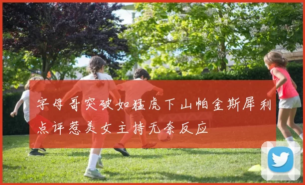 字母哥突破如猛虎下山帕金斯犀利点评惹美女主持无奈反应
