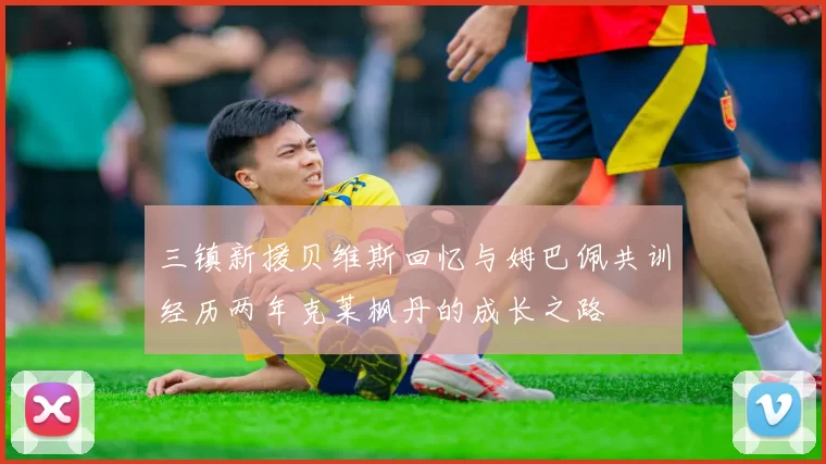三镇新援贝维斯回忆与姆巴佩共训经历两年克莱枫丹的成长之路